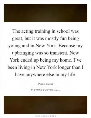 The acting training in school was great, but it was mostly fun being young and in New York. Because my upbringing was so transient, New York ended up being my home. I’ve been living in New York longer than I have anywhere else in my life Picture Quote #1