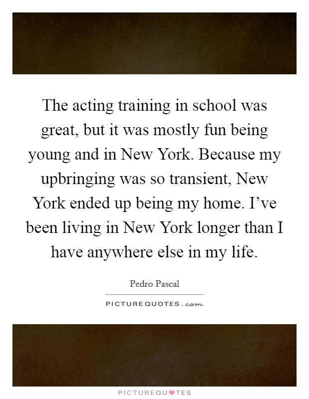 The acting training in school was great, but it was mostly fun being young and in New York. Because my upbringing was so transient, New York ended up being my home. I've been living in New York longer than I have anywhere else in my life. Picture Quote #1