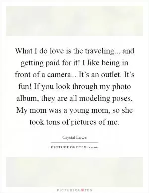 What I do love is the traveling... and getting paid for it! I like being in front of a camera... It’s an outlet. It’s fun! If you look through my photo album, they are all modeling poses. My mom was a young mom, so she took tons of pictures of me Picture Quote #1