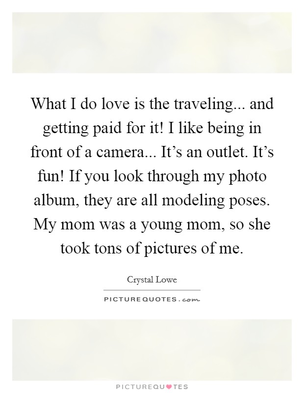What I do love is the traveling... and getting paid for it! I like being in front of a camera... It's an outlet. It's fun! If you look through my photo album, they are all modeling poses. My mom was a young mom, so she took tons of pictures of me. Picture Quote #1