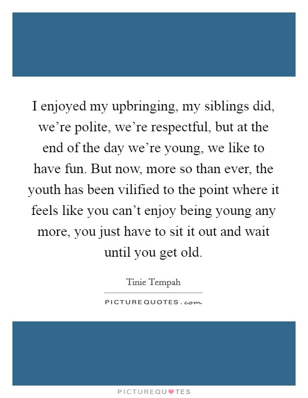 I enjoyed my upbringing, my siblings did, we're polite, we're respectful, but at the end of the day we're young, we like to have fun. But now, more so than ever, the youth has been vilified to the point where it feels like you can't enjoy being young any more, you just have to sit it out and wait until you get old. Picture Quote #1