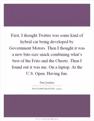 First, I thought Twitter was some kind of hybrid car being developed by Government Motors. Then I thought it was a new bite-size snack combining what’s best of the Frito and the Cheeto. Then I found out it was me. On a laptop. At the U.S. Open. Having fun Picture Quote #1