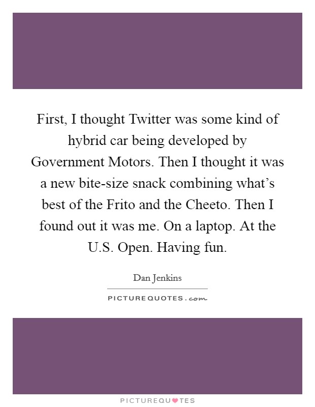 First, I thought Twitter was some kind of hybrid car being developed by Government Motors. Then I thought it was a new bite-size snack combining what's best of the Frito and the Cheeto. Then I found out it was me. On a laptop. At the U.S. Open. Having fun. Picture Quote #1