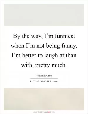 By the way, I’m funniest when I’m not being funny. I’m better to laugh at than with, pretty much Picture Quote #1