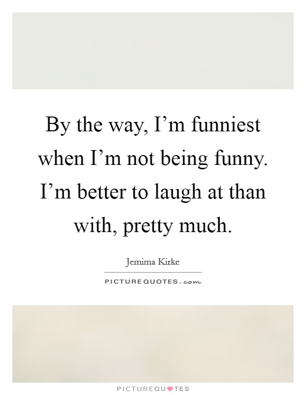 By the way, I'm funniest when I'm not being funny. I'm better to laugh at than with, pretty much. Picture Quote #1