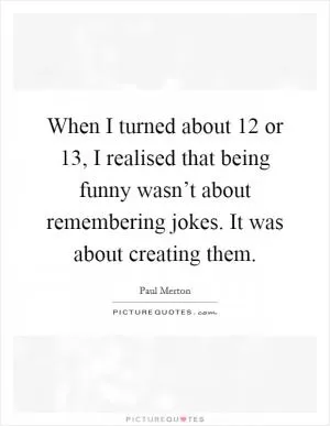 When I turned about 12 or 13, I realised that being funny wasn’t about remembering jokes. It was about creating them Picture Quote #1