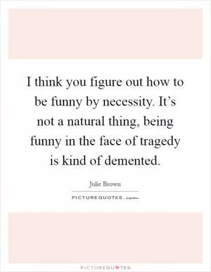 I think you figure out how to be funny by necessity. It’s not a natural thing, being funny in the face of tragedy is kind of demented Picture Quote #1