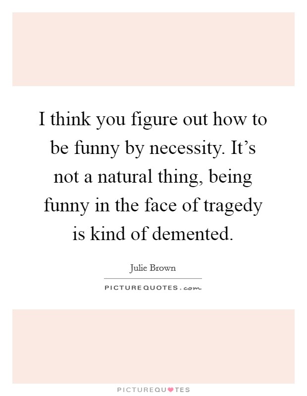 I think you figure out how to be funny by necessity. It's not a natural thing, being funny in the face of tragedy is kind of demented. Picture Quote #1