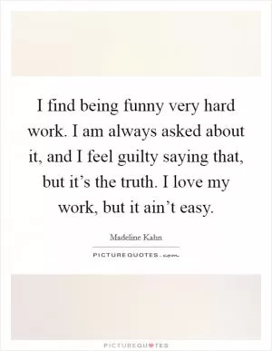 I find being funny very hard work. I am always asked about it, and I feel guilty saying that, but it’s the truth. I love my work, but it ain’t easy Picture Quote #1