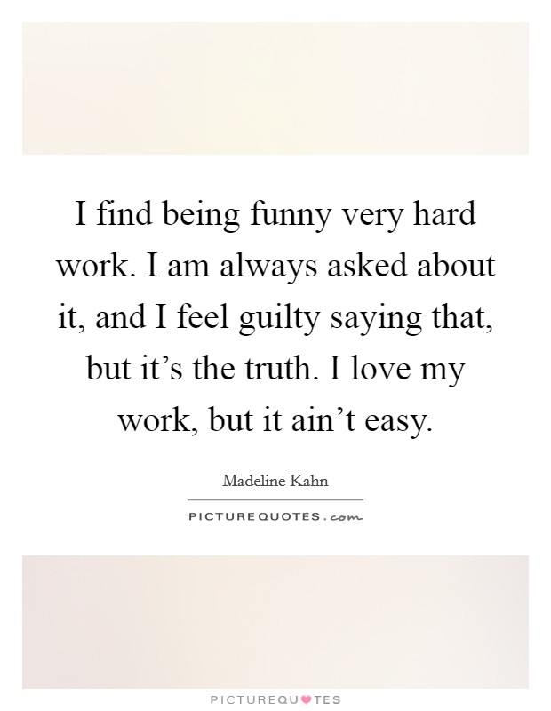 I find being funny very hard work. I am always asked about it, and I feel guilty saying that, but it's the truth. I love my work, but it ain't easy. Picture Quote #1