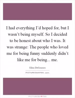 I had everything I’d hoped for, but I wasn’t being myself. So I decided to be honest about who I was. It was strange: The people who loved me for being funny suddenly didn’t like me for being... me Picture Quote #1