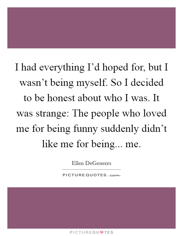 I had everything I'd hoped for, but I wasn't being myself. So I decided to be honest about who I was. It was strange: The people who loved me for being funny suddenly didn't like me for being... me. Picture Quote #1