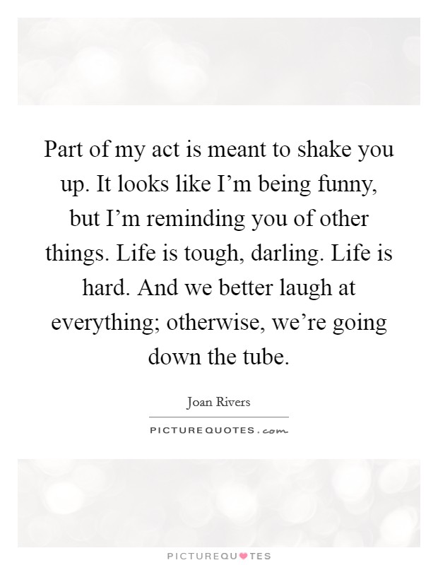 Part of my act is meant to shake you up. It looks like I'm being funny, but I'm reminding you of other things. Life is tough, darling. Life is hard. And we better laugh at everything; otherwise, we're going down the tube. Picture Quote #1