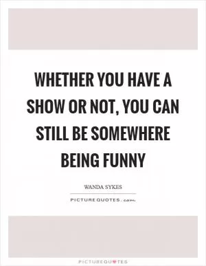 Whether you have a show or not, you can still be somewhere being funny Picture Quote #1
