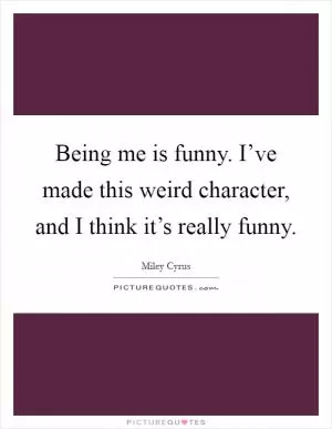 Being me is funny. I’ve made this weird character, and I think it’s really funny Picture Quote #1