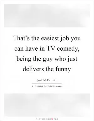That’s the easiest job you can have in TV comedy, being the guy who just delivers the funny Picture Quote #1