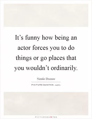 It’s funny how being an actor forces you to do things or go places that you wouldn’t ordinarily Picture Quote #1