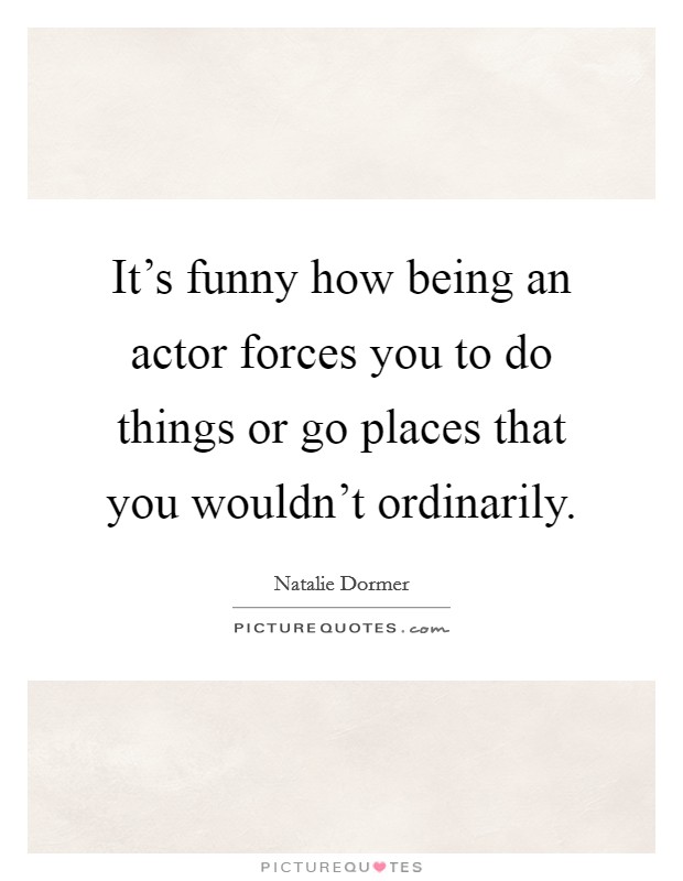 It's funny how being an actor forces you to do things or go places that you wouldn't ordinarily. Picture Quote #1