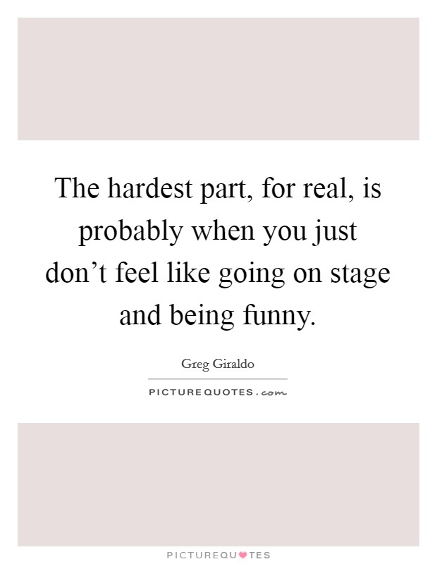 The hardest part, for real, is probably when you just don't feel like going on stage and being funny. Picture Quote #1