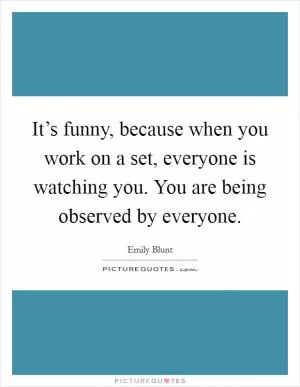 It’s funny, because when you work on a set, everyone is watching you. You are being observed by everyone Picture Quote #1