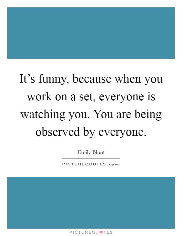 It's funny, because when you work on a set, everyone is watching you. You are being observed by everyone. Picture Quote #1