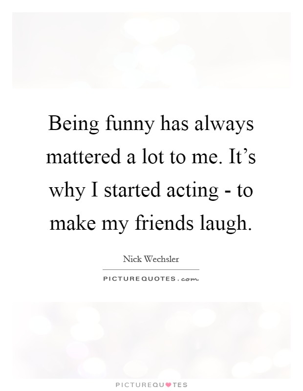 Being funny has always mattered a lot to me. It's why I started acting - to make my friends laugh. Picture Quote #1