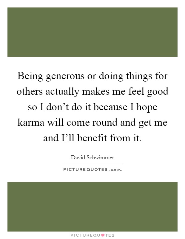 Being generous or doing things for others actually makes me feel good so I don't do it because I hope karma will come round and get me and I'll benefit from it. Picture Quote #1