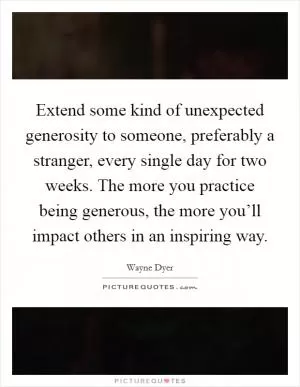 Extend some kind of unexpected generosity to someone, preferably a stranger, every single day for two weeks. The more you practice being generous, the more you’ll impact others in an inspiring way Picture Quote #1