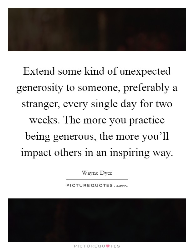 Extend some kind of unexpected generosity to someone, preferably a stranger, every single day for two weeks. The more you practice being generous, the more you'll impact others in an inspiring way. Picture Quote #1
