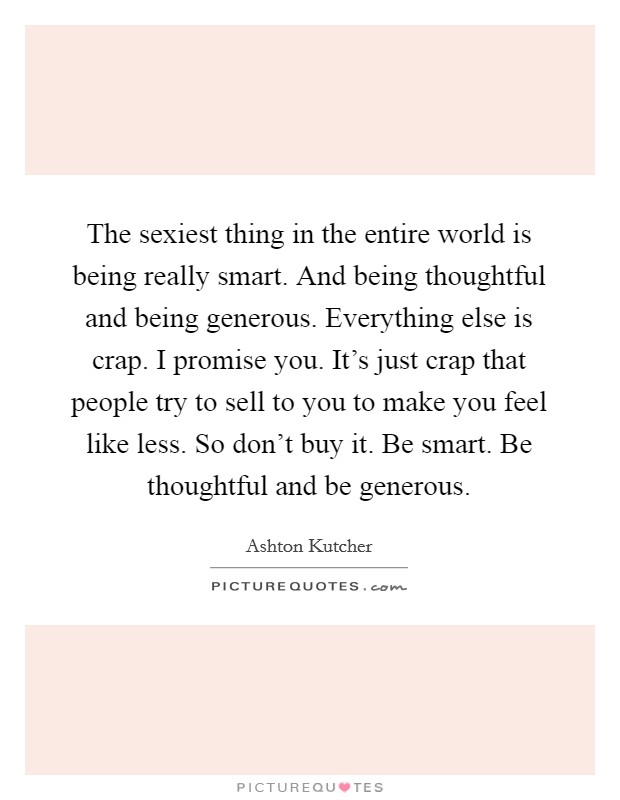The sexiest thing in the entire world is being really smart. And being thoughtful and being generous. Everything else is crap. I promise you. It's just crap that people try to sell to you to make you feel like less. So don't buy it. Be smart. Be thoughtful and be generous. Picture Quote #1