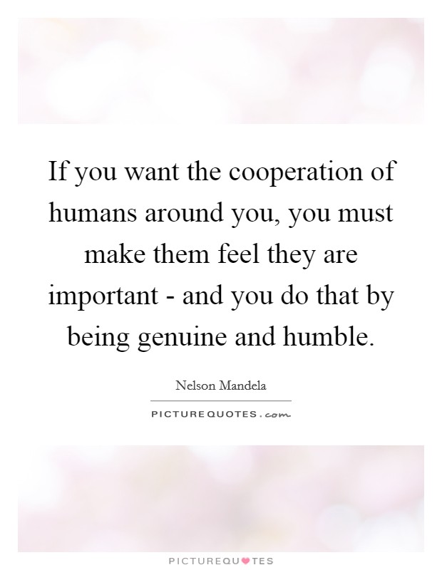 If you want the cooperation of humans around you, you must make them feel they are important - and you do that by being genuine and humble. Picture Quote #1