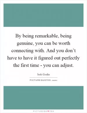 By being remarkable, being genuine, you can be worth connecting with. And you don’t have to have it figured out perfectly the first time - you can adjust Picture Quote #1