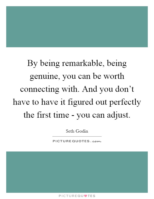 By being remarkable, being genuine, you can be worth connecting with. And you don't have to have it figured out perfectly the first time - you can adjust. Picture Quote #1
