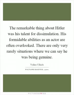 The remarkable thing about Hitler was his talent for dissimulation. His formidable abilities as an actor are often overlooked. There are only very rarely situations where we can say he was being genuine Picture Quote #1