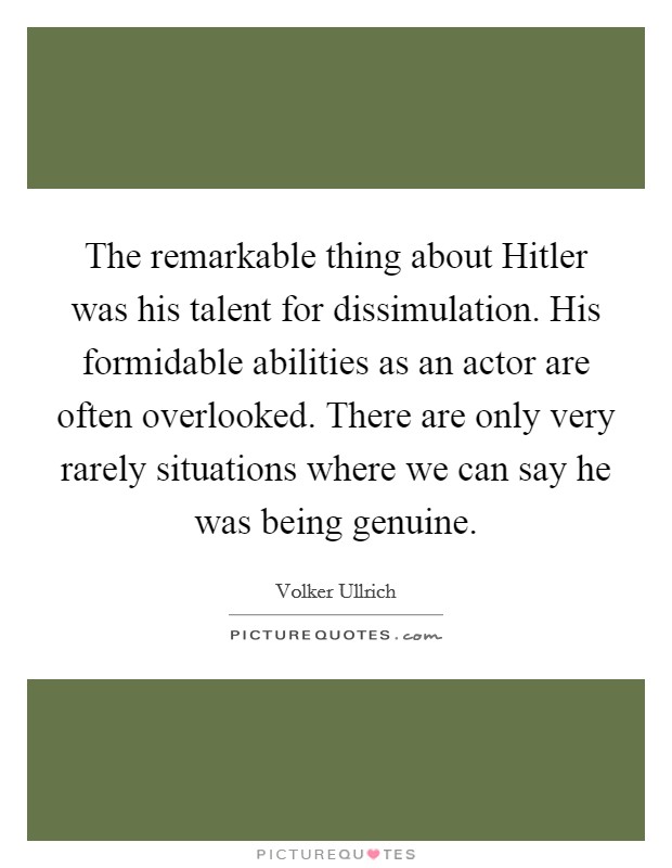 The remarkable thing about Hitler was his talent for dissimulation. His formidable abilities as an actor are often overlooked. There are only very rarely situations where we can say he was being genuine. Picture Quote #1
