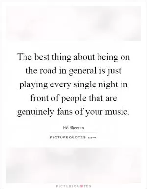 The best thing about being on the road in general is just playing every single night in front of people that are genuinely fans of your music Picture Quote #1