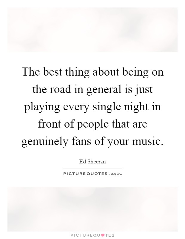 The best thing about being on the road in general is just playing every single night in front of people that are genuinely fans of your music. Picture Quote #1