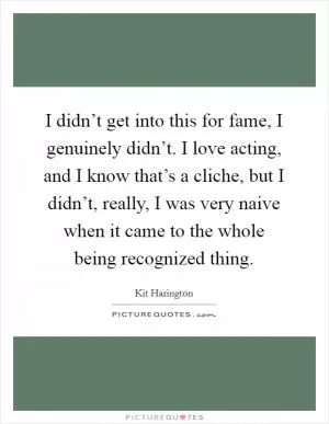 I didn’t get into this for fame, I genuinely didn’t. I love acting, and I know that’s a cliche, but I didn’t, really, I was very naive when it came to the whole being recognized thing Picture Quote #1