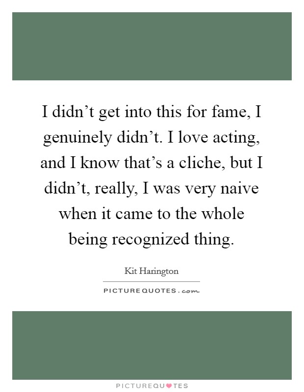 I didn't get into this for fame, I genuinely didn't. I love acting, and I know that's a cliche, but I didn't, really, I was very naive when it came to the whole being recognized thing. Picture Quote #1