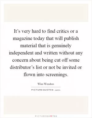 It’s very hard to find critics or a magazine today that will publish material that is genuinely independent and written without any concern about being cut off some distributor’s list or not be invited or flown into screenings Picture Quote #1