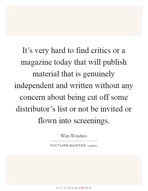 It's very hard to find critics or a magazine today that will publish material that is genuinely independent and written without any concern about being cut off some distributor's list or not be invited or flown into screenings. Picture Quote #1