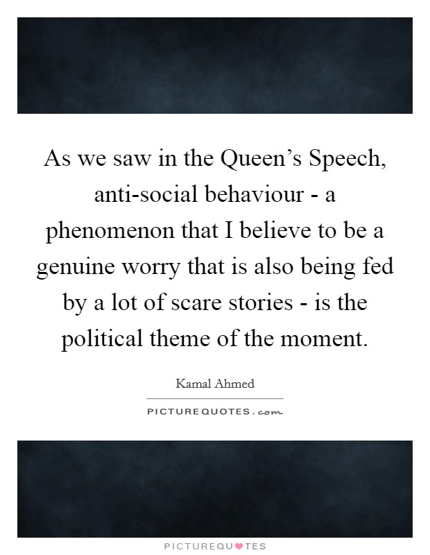 As we saw in the Queen's Speech, anti-social behaviour - a phenomenon that I believe to be a genuine worry that is also being fed by a lot of scare stories - is the political theme of the moment. Picture Quote #1