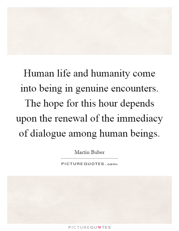 Human life and humanity come into being in genuine encounters. The hope for this hour depends upon the renewal of the immediacy of dialogue among human beings. Picture Quote #1
