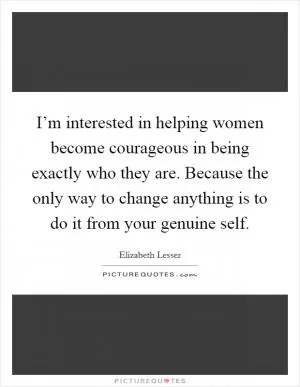 I’m interested in helping women become courageous in being exactly who they are. Because the only way to change anything is to do it from your genuine self Picture Quote #1