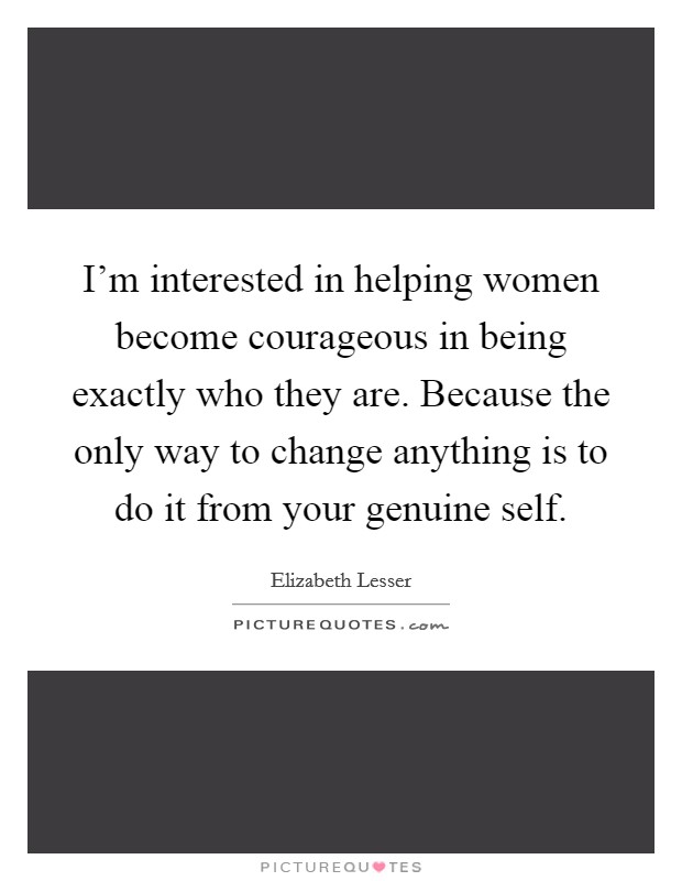 I'm interested in helping women become courageous in being exactly who they are. Because the only way to change anything is to do it from your genuine self. Picture Quote #1