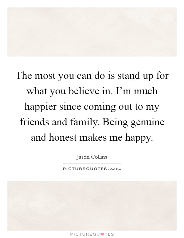 The most you can do is stand up for what you believe in. I'm much happier since coming out to my friends and family. Being genuine and honest makes me happy. Picture Quote #1