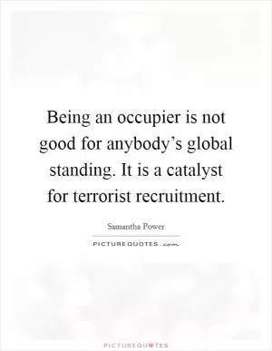 Being an occupier is not good for anybody’s global standing. It is a catalyst for terrorist recruitment Picture Quote #1