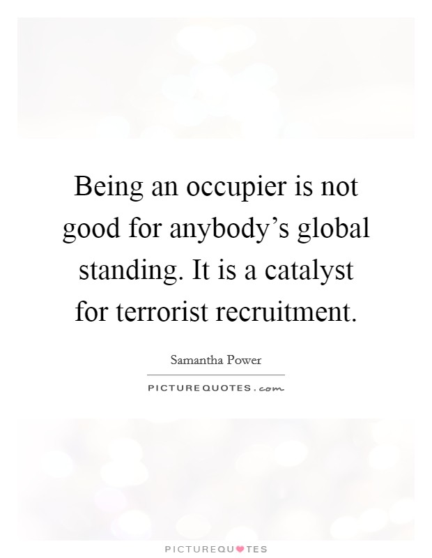 Being an occupier is not good for anybody's global standing. It is a catalyst for terrorist recruitment. Picture Quote #1