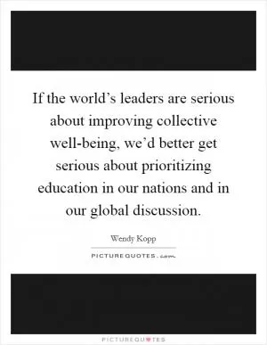 If the world’s leaders are serious about improving collective well-being, we’d better get serious about prioritizing education in our nations and in our global discussion Picture Quote #1