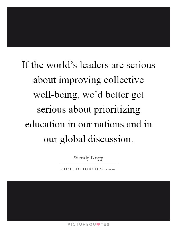 If the world's leaders are serious about improving collective well-being, we'd better get serious about prioritizing education in our nations and in our global discussion. Picture Quote #1